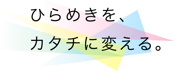 ひらめきを、カタチに変える。